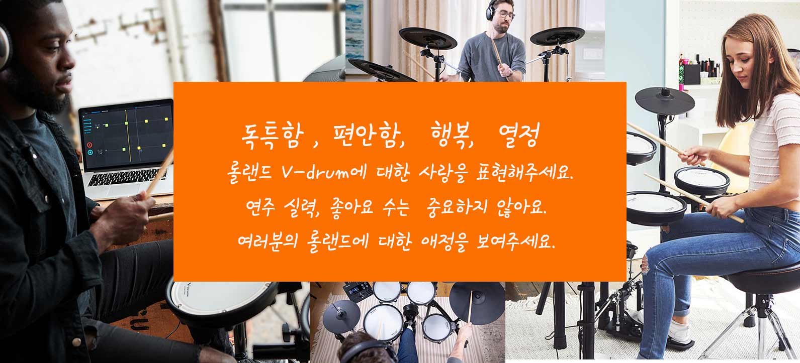 독특함 , 편안함, 행복, 열정
롤랜드 V-drum에 대한 사랑을 표현해주세요.
연주 실력, 좋아요 수는 중요하지 않아요.
여러분의 롤랜드에 대한 애정을 보여주세요.