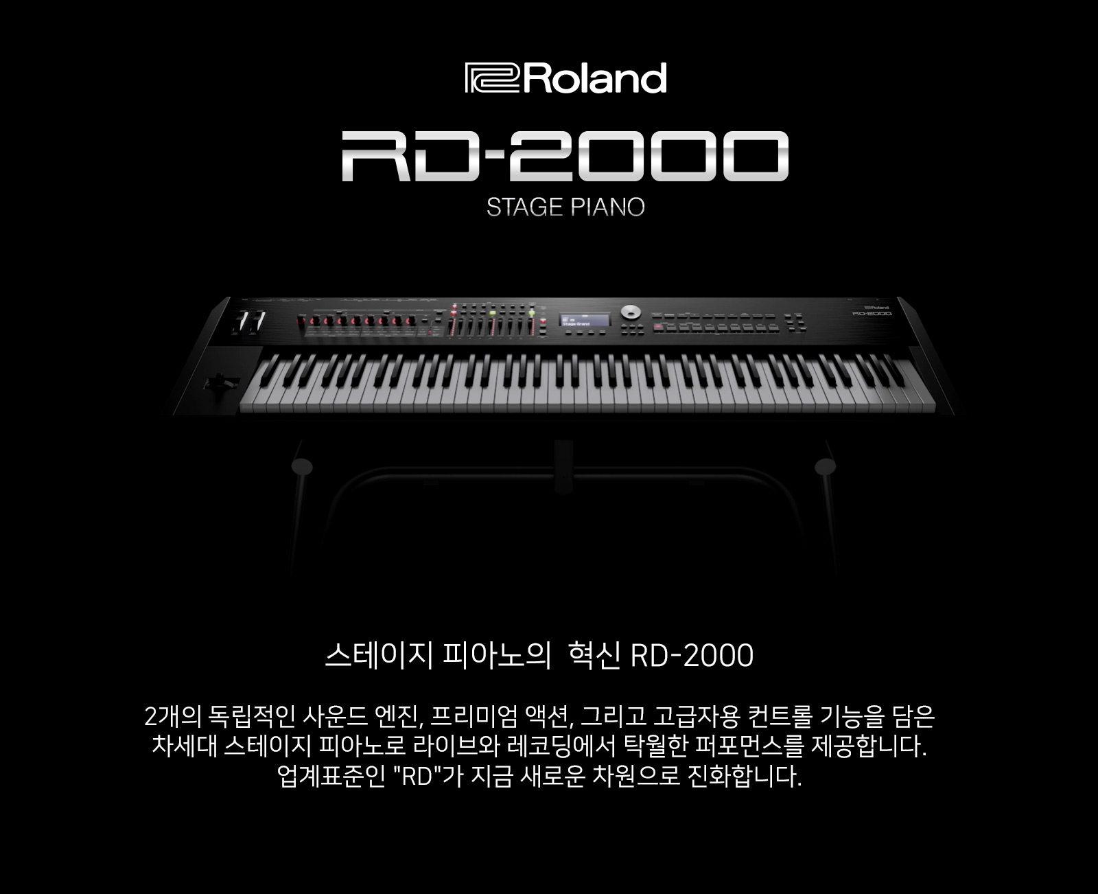 RD-2000 Stage Piano 스테이지 피아노의  혁신 RD-2000, 2개의 독립적인 사운드 엔진, 프리미엄 액션, 그리고 고급자용 컨트롤 기능을 담은 차세대 스테이지 피아노로 라이브와 레코딩에서 탁월한 퍼포먼스를 제공합니다. 업계표준인 RD 시리즈가 지금 새로운 차원으로 진화합니다.